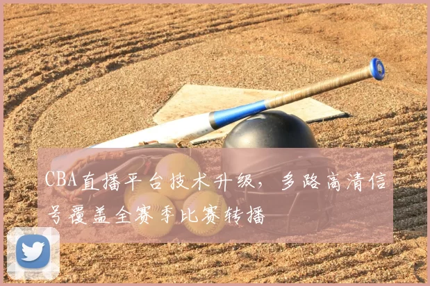 CBA直播平台技术升级,多路高清信号覆盖全赛季比赛转播