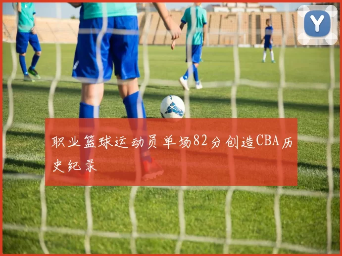 职业篮球运动员单场82分创造CBA历史纪录