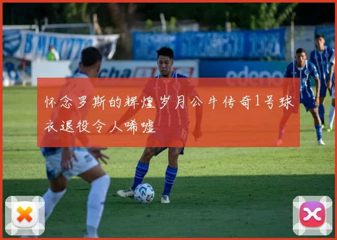 怀念罗斯的辉煌岁月公牛传奇1号球衣退役令人唏嘘