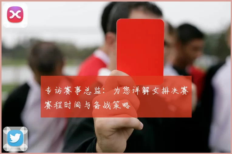 专访赛事总监：为您详解女排决赛赛程时间与备战策略