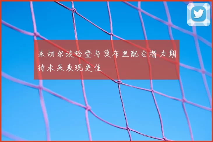 米切尔谈哈登与莫布里配合潜力期待未来表现更佳